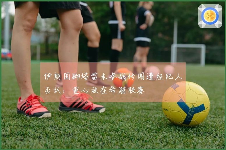 伊朗国脚塔雷米参战传闻遭经纪人否认，重心放在希腊联赛