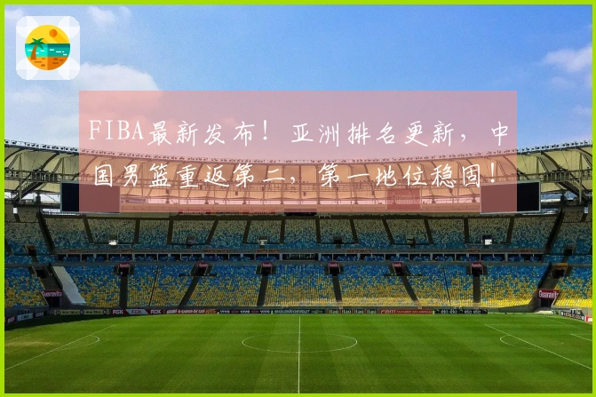 FIBA最新发布！亚洲排名更新，中国男篮重返第二，第一地位稳固！