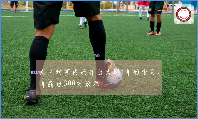 尤文对塞内西开出为期4年的合同，年薪达300万欧元
