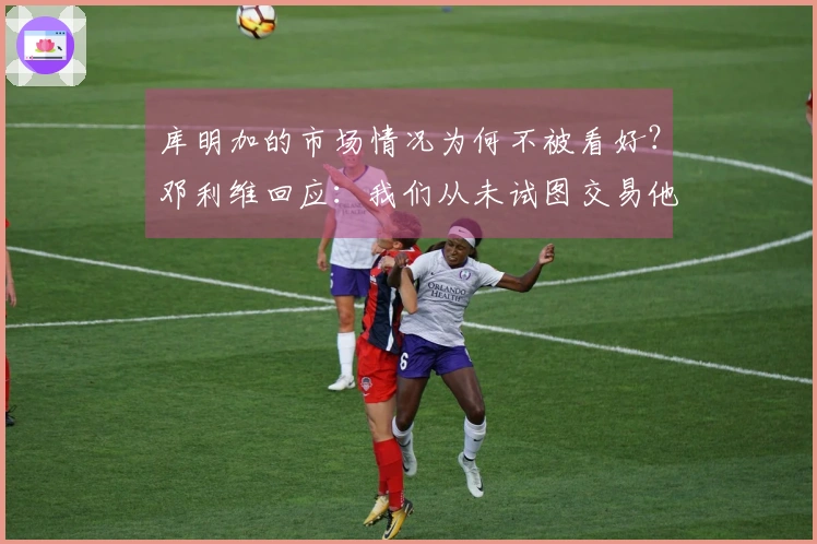 库明加的市场情况为何不被看好？邓利维回应：我们从未试图交易他