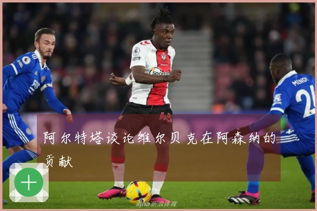 阿尔特塔谈论维尔贝克在阿森纳的贡献