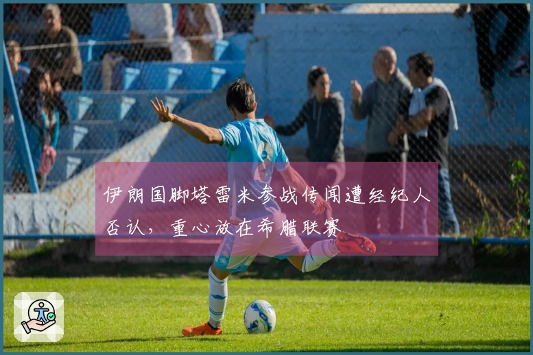 伊朗国脚塔雷米参战传闻遭经纪人否认，重心放在希腊联赛