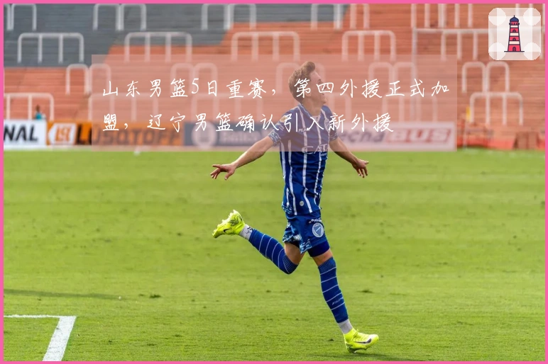 山东男篮5日重赛，第四外援正式加盟，辽宁男篮确认引入新外援