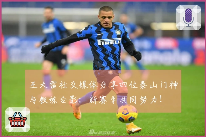 王大雷社交媒体分享四位泰山门神与教练合影：新赛季共同努力！