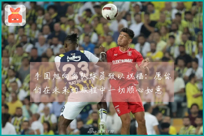 李国旭向离队球员致以祝福：愿你们在未来的旅程中一切顺心如意