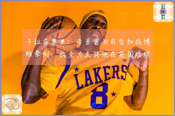 卡拉菲奥里：母亲曾泪目告知我博维晕倒，我全力支持他在英国继续追梦
