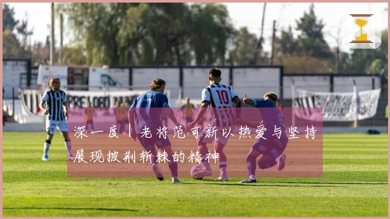 深一度｜老将范可新以热爱与坚持展现披荆斩棘的精神