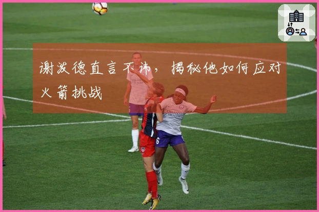 谢泼德直言不讳，揭秘他如何应对火箭挑战