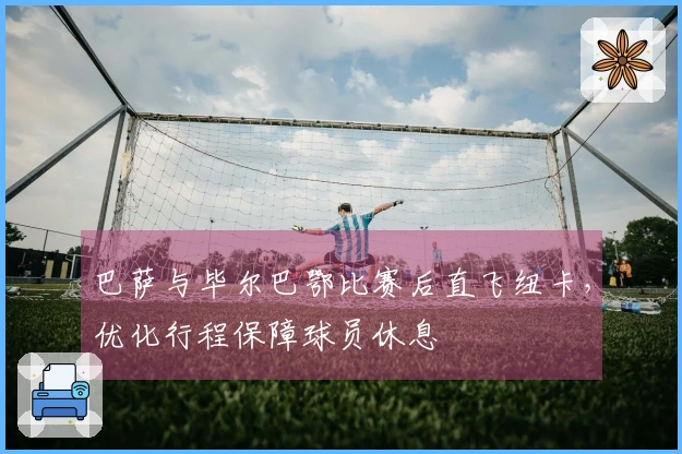 巴萨与毕尔巴鄂比赛后直飞纽卡，优化行程保障球员休息