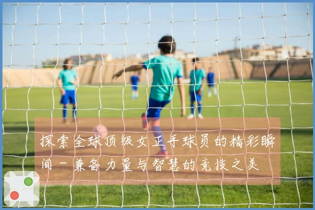 探索全球顶级女正手球员的精彩瞬间 - 兼备力量与智慧的竞技之美