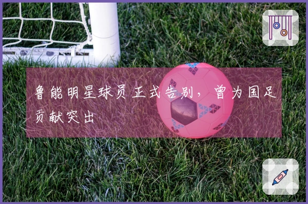 鲁能明星球员正式告别，曾为国足贡献突出