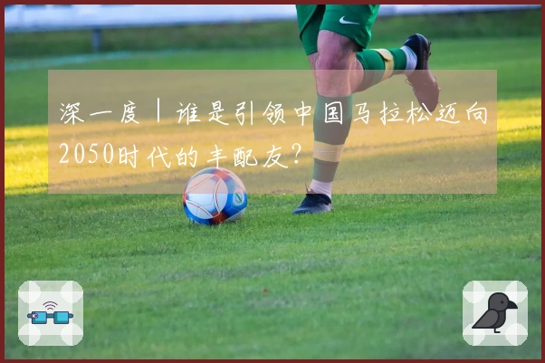 深一度｜谁是引领中国马拉松迈向2050时代的丰配友？