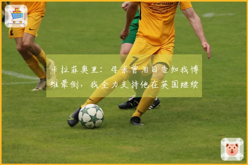 卡拉菲奥里：母亲曾泪目告知我博维晕倒，我全力支持他在英国继续追梦